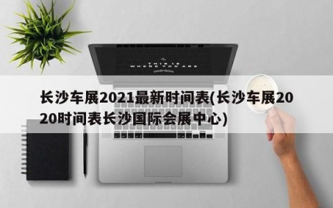 长沙车展2021最新时间表(长沙车展2020时间表长沙国际会展中心)